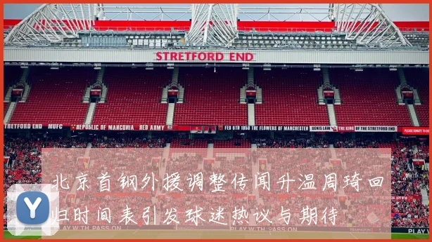 北京首钢外援调整传闻升温周琦回归时间表引发球迷热议与期待