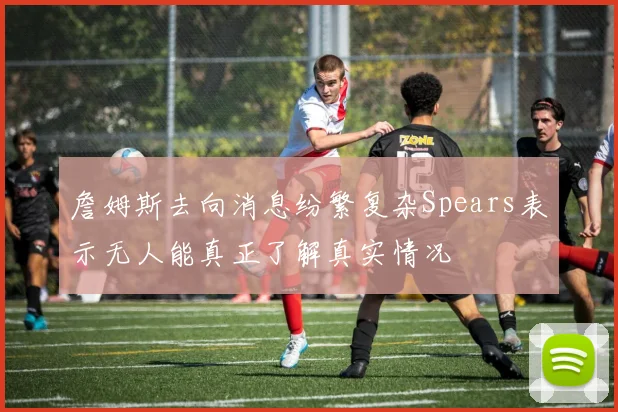 詹姆斯去向消息纷繁复杂Spears表示无人能真正了解真实情况