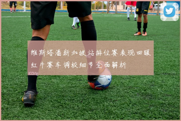 维斯塔潘新加坡站排位赛表现回暖红牛赛车调校细节全面解析