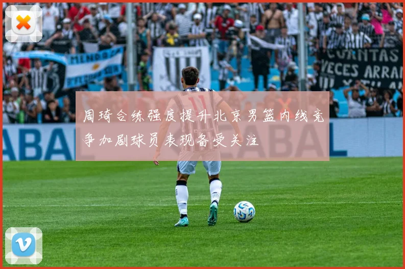 周琦合练强度提升北京男篮内线竞争加剧球员表现备受关注