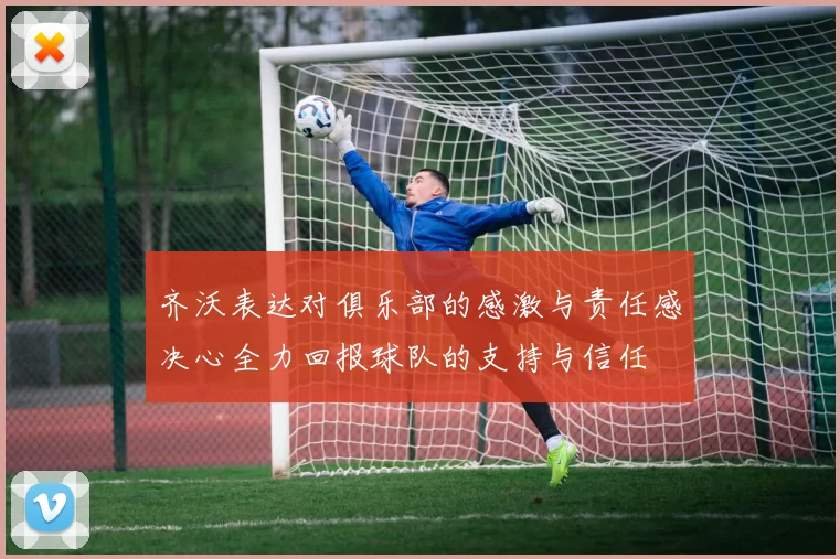 齐沃表达对俱乐部的感激与责任感决心全力回报球队的支持与信任
