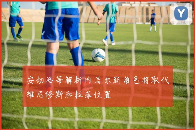 安切洛蒂解析内马尔新角色将取代维尼修斯和拉菲位置