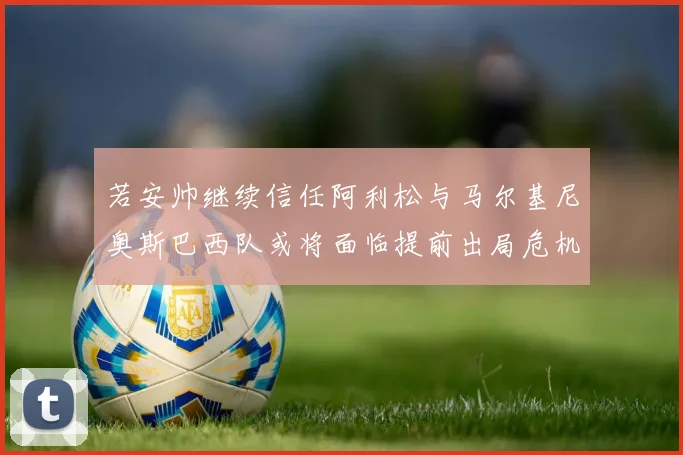 若安帅继续信任阿利松与马尔基尼奥斯巴西队或将面临提前出局危机