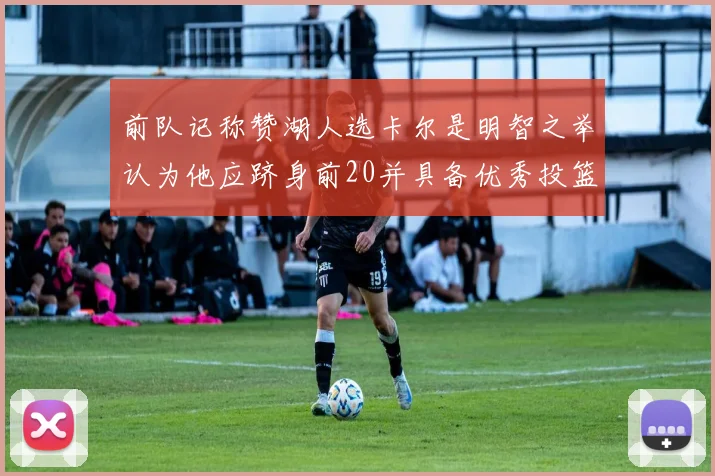 前队记称赞湖人选卡尔是明智之举认为他应跻身前20并具备优秀投篮和防守能力