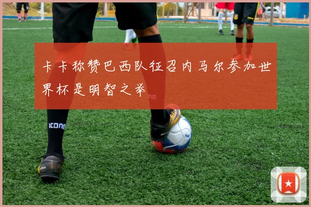 卡卡称赞巴西队征召内马尔参加世界杯是明智之举