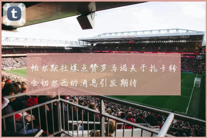 帕尔默社媒点赞罗马诺关于扎卡转会切尔西的消息引发期待