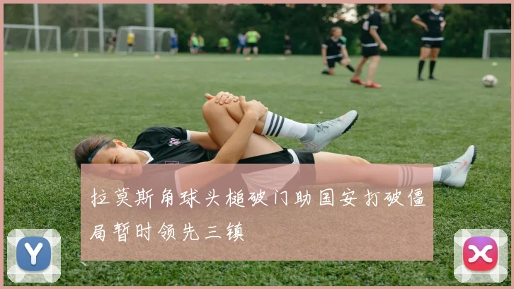 拉莫斯角球头槌破门助国安打破僵局暂时领先三镇
