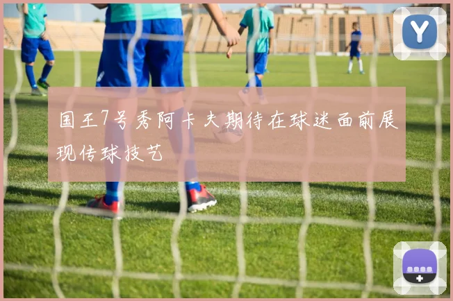 国王7号秀阿卡夫期待在球迷面前展现传球技艺