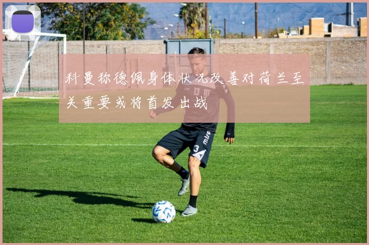 科曼称德佩身体状况改善对荷兰至关重要或将首发出战