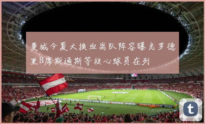 曼城今夏大换血离队阵容曝光罗德里B席斯通斯等核心球员在列