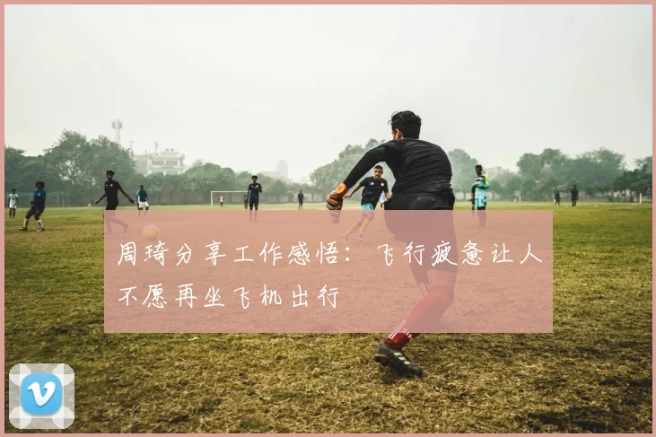 周琦分享工作感悟：飞行疲惫让人不愿再坐飞机出行