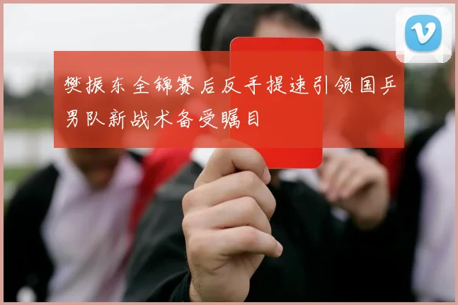 樊振东全锦赛后反手提速引领国乒男队新战术备受瞩目