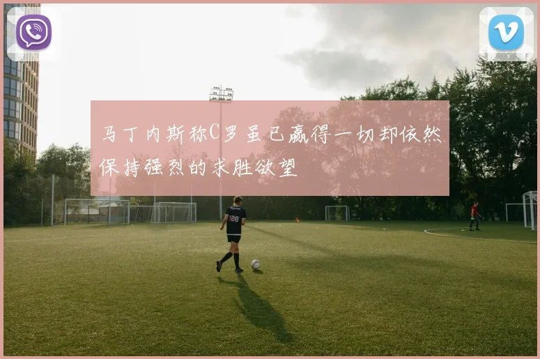 马丁内斯称C罗虽已赢得一切却依然保持强烈的求胜欲望