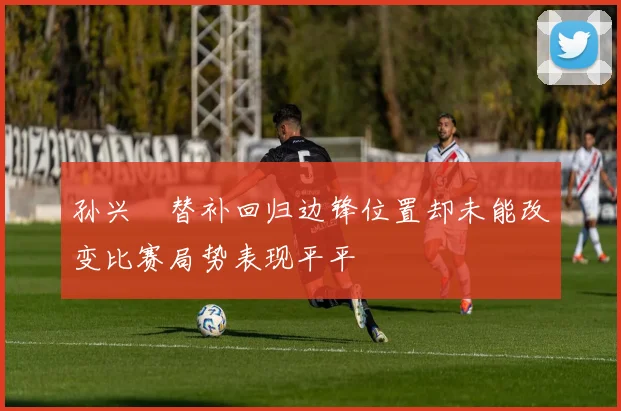 孙兴慜替补回归边锋位置却未能改变比赛局势表现平平