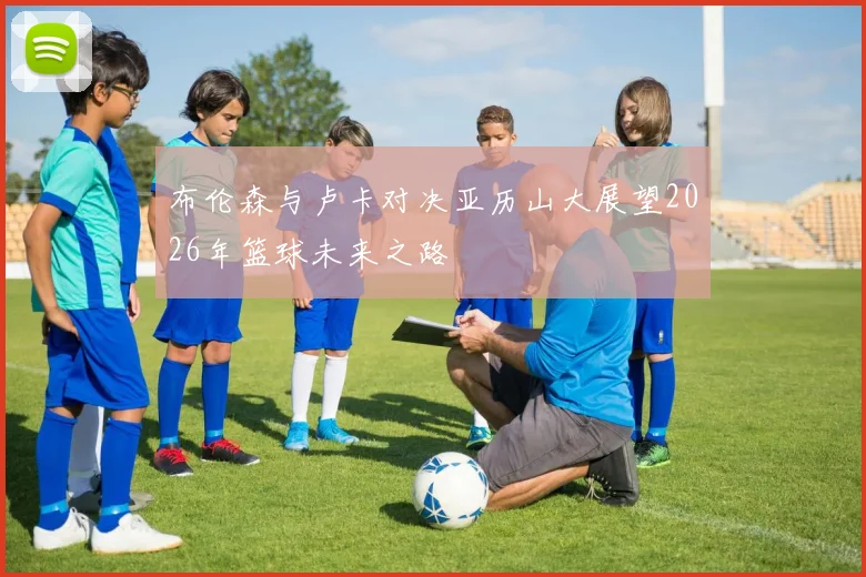 布伦森与卢卡对决亚历山大展望2026年篮球未来之路