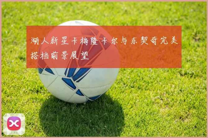 湖人新星卡梅隆卡尔与东契奇完美搭档前景展望