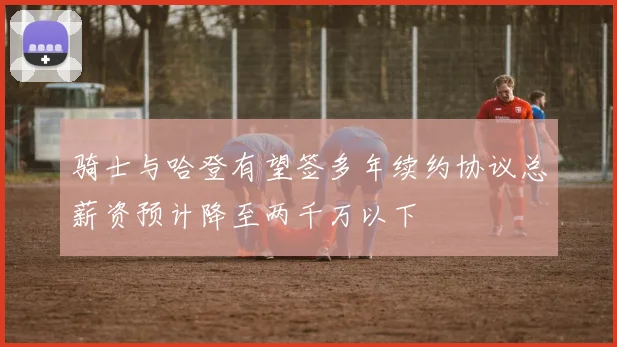 骑士与哈登有望签多年续约协议总薪资预计降至两千万以下