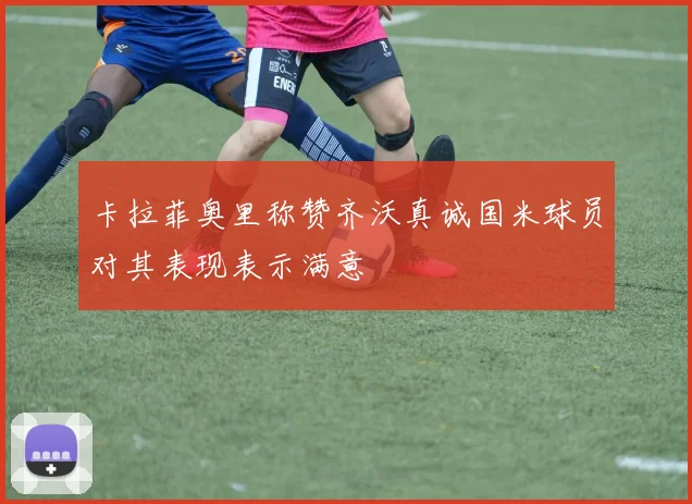 卡拉菲奥里称赞齐沃真诚国米球员对其表现表示满意