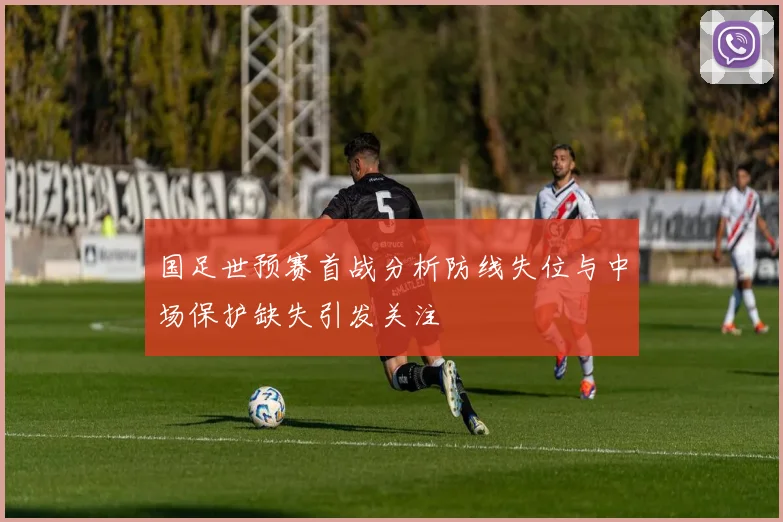 国足世预赛首战分析防线失位与中场保护缺失引发关注
